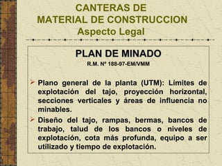 CANTERAS DE
MATERIAL DE CONSTRUCCION
Aspecto Legal
PLAN DE MINADOPLAN DE MINADO
R.M. Nº 188-97-EM/VMM
 Plano general de la planta (UTM): Límites de
explotación del tajo, proyección horizontal,
secciones verticales y áreas de influencia no
minables.
 Diseño del tajo, rampas, bermas, bancos de
trabajo, talud de los bancos o niveles de
explotación, cota más profunda, equipo a ser
utilizado y tiempo de explotación.
 