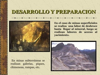 DESARROLLO Y PREPARACIONDESARROLLO Y PREPARACION
En minas subterráneas se
realizan galerías, piques,
chimeneas, rampas, etc.
En el caso de minas superficiales
se realiza una labor de desbroce
hasta llegar al mineral, luego se
realizan labores de acceso al
yacimiento.
 
