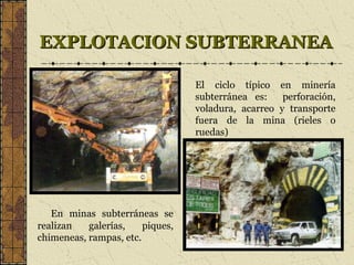 EXPLOTACION SUBTERRANEAEXPLOTACION SUBTERRANEA
En minas subterráneas se
realizan galerías, piques,
chimeneas, rampas, etc.
El ciclo típico en minería
subterránea es: perforación,
voladura, acarreo y transporte
fuera de la mina (rieles o
ruedas)
 