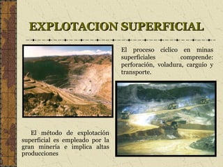 EXPLOTACION SUPERFICIALEXPLOTACION SUPERFICIAL
El método de explotación
superficial es empleado por la
gran minería e implica altas
producciones
El proceso cíclico en minas
superficiales comprende:
perforación, voladura, carguío y
transporte.
 