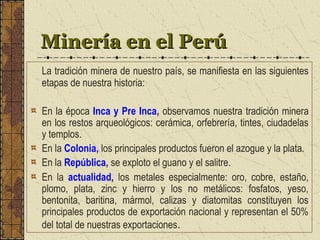 Minería en el PerúMinería en el Perú
La tradición minera de nuestro país, se manifiesta en las siguientes
etapas de nuestra historia:
En la época Inca y Pre Inca, observamos nuestra tradición minera
en los restos arqueológicos: cerámica, orfebrería, tintes, ciudadelas
y templos.
En la Colonia, los principales productos fueron el azogue y la plata.
En la República, se exploto el guano y el salitre.
En la actualidad, los metales especialmente: oro, cobre, estaño,
plomo, plata, zinc y hierro y los no metálicos: fosfatos, yeso,
bentonita, baritina, mármol, calizas y diatomitas constituyen los
principales productos de exportación nacional y representan el 50%
del total de nuestras exportaciones.
 