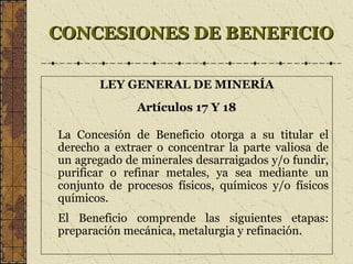CONCESIONES DE BENEFICIOCONCESIONES DE BENEFICIO
LEY GENERAL DE MINERÍA
Artículos 17 Y 18
La Concesión de Beneficio otorga a su titular el
derecho a extraer o concentrar la parte valiosa de
un agregado de minerales desarraigados y/o fundir,
purificar o refinar metales, ya sea mediante un
conjunto de procesos físicos, químicos y/o físicos
químicos.
El Beneficio comprende las siguientes etapas:
preparación mecánica, metalurgia y refinación.
 