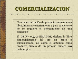 COMERCIALIZACIONCOMERCIALIZACION
“La comercialización de productos minerales es
libre, interna y externamente y para su ejercicio
no se requiere el otorgamiento de una
concesión”
El DS Nº 005-91-EM/VMM, declara la libre
comercialización del oro en bruto o
semielaborado, así como el obtenido como
producto directo de un proceso minero y/o
metalúrgico
 