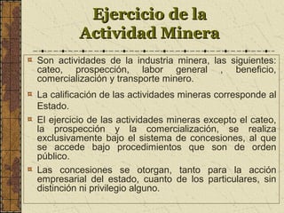 Ejercicio de laEjercicio de la
Actividad MineraActividad Minera
Son actividades de la industria minera, las siguientes:
cateo, prospección, labor general , beneficio,
comercialización y transporte minero.
La calificación de las actividades mineras corresponde al
Estado.
El ejercicio de las actividades mineras excepto el cateo,
la prospección y la comercialización, se realiza
exclusivamente bajo el sistema de concesiones, al que
se accede bajo procedimientos que son de orden
público.
Las concesiones se otorgan, tanto para la acción
empresarial del estado, cuanto de los particulares, sin
distinción ni privilegio alguno.
 