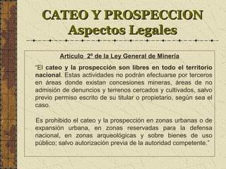 CATEO Y PROSPECCIONCATEO Y PROSPECCION
Aspectos LegalesAspectos Legales
Artículo 2º de la Ley General de Minería
“El cateo y la prospección son libres en todo el territorio
nacional. Estas actividades no podrán efectuarse por terceros
en áreas donde existan concesiones mineras, áreas de no
admisión de denuncios y terrenos cercados y cultivados, salvo
previo permiso escrito de su titular o propietario, según sea el
caso.
Es prohibido el cateo y la prospección en zonas urbanas o de
expansión urbana, en zonas reservadas para la defensa
nacional, en zonas arqueológicas y sobre bienes de uso
público; salvo autorización previa de la autoridad competente.”
 