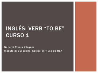INGLÉS: VERB “TO BE”
 CURSO 1
Nohemí Rivera Vázquez
Módulo 2: Búsqueda, Selección y uso de REA
 