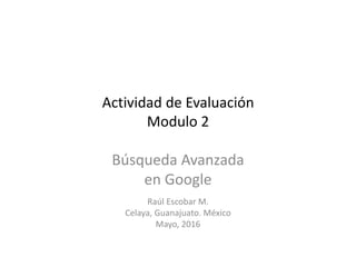 Actividad de Evaluación
Modulo 2
Búsqueda Avanzada
en Google
Raúl Escobar M.
Celaya, Guanajuato. México
Mayo, 2016
 