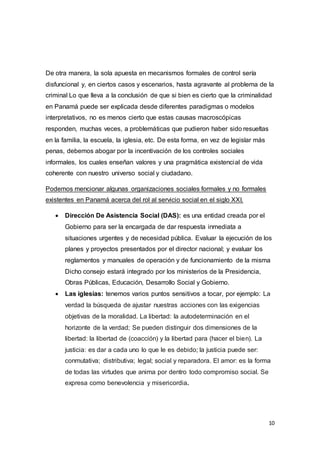 10
De otra manera, la sola apuesta en mecanismos formales de control sería
disfuncional y, en ciertos casos y escenarios, hasta agravante al problema de la
criminal Lo que lleva a la conclusión de que si bien es cierto que la criminalidad
en Panamá puede ser explicada desde diferentes paradigmas o modelos
interpretativos, no es menos cierto que estas causas macroscópicas
responden, muchas veces, a problemáticas que pudieron haber sido resueltas
en la familia, la escuela, la iglesia, etc. De esta forma, en vez de legislar más
penas, debemos abogar por la incentivación de los controles sociales
informales, los cuales enseñan valores y una pragmática existencial de vida
coherente con nuestro universo social y ciudadano.
Podemos mencionar algunas organizaciones sociales formales y no formales
existentes en Panamá acerca del rol al servicio social en el siglo XXI.
 Dirección De Asistencia Social (DAS): es una entidad creada por el
Gobierno para ser la encargada de dar respuesta inmediata a
situaciones urgentes y de necesidad pública. Evaluar la ejecución de los
planes y proyectos presentados por el director nacional; y evaluar los
reglamentos y manuales de operación y de funcionamiento de la misma
Dicho consejo estará integrado por los ministerios de la Presidencia,
Obras Públicas, Educación, Desarrollo Social y Gobierno.
 Las iglesias: tenemos varios puntos sensitivos a tocar, por ejemplo: La
verdad la búsqueda de ajustar nuestras acciones con las exigencias
objetivas de la moralidad. La libertad: la autodeterminación en el
horizonte de la verdad; Se pueden distinguir dos dimensiones de la
libertad: la libertad de (coacción) y la libertad para (hacer el bien). La
justicia: es dar a cada uno lo que le es debido; la justicia puede ser:
conmutativa; distributiva; legal; social y reparadora. El amor: es la forma
de todas las virtudes que anima por dentro todo compromiso social. Se
expresa como benevolencia y misericordia.
 