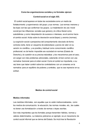 4
Como las organizaciones sociales y no formales ejercen
Control social en el siglo XXI.
El control social aparece en todas las sociedades como un medio de
fortalecimiento y supervivencia del grupo y sus normas. Las normas menores y
las leyes son las que conforman los grupos. La implantación de una moral
social (por las influencias sociales que genera) y la crítica liberal como
autodefensa y como interpretación de sucesos e intereses, es el camino hacia
el cambio social. Actúa sobre la desviación social (leyes) y anomia (normas).
La cognición social o perspectiva del comportamiento desviado de forma
correcta cierta, tiene un esquema de estereotipos y juicios de valor en su
versión no científica, y es posible y habitual como conocimiento científico
profesional; es de hecho imposible una sociedad sin normas (Estado de
Derecho) y la cuestión es su precisa naturaleza y los mecanismos para el caso,
sin cargar con más problemas adicionales, solamente el bien común con una
normativa funcional para el orden social. Como el control es importante, a su
vez tiene que haber control sobre los controladores con un consenso en la
normativa para un equilibrio de poderes y controles, que no sea represivo en su
actitud.
Medios de control social
Medios informales
Las medidas informales, son aquellas que no están institucionalizadas, como
los medios de comunicación, la educación, las normas morales, etc., las cuales
no tienen una formalización a través de normas o leyes escritas.
Son más importantes que los formales porque transmiten hábitos, normas y
valores determinados. La instancia policial es un ejemplo: es un mecanismo de
control social informal que se deriva del Estado. Se inició tras la Revolución
 