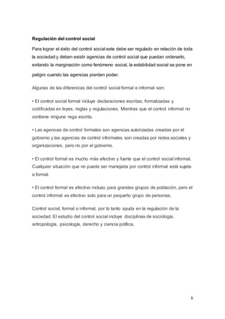 6
Regulación del control social
Para lograr el éxito del control social este debe ser regulado en relación de toda
la sociedad y deben existir agencias de control social que puedan ordenarlo,
evitando la marginación como fenómeno social, la estabilidad social se pone en
peligro cuando las agencias pierden poder.
Algunas de las diferencias del control social formal e informal son:
• El control social formal incluye declaraciones escritas, formalizadas y
codificadas en leyes, reglas y regulaciones. Mientras que el control informal no
contiene ninguna rega escrita.
• Las agencias de control formales son agencias autorizadas creadas por el
gobierno y las agencias de control informales son creadas por redes sociales y
organizaciones, pero no por el gobierno.
• El control formal es mucho más efectivo y fuerte que el control social informal.
Cualquier situación que no puede ser manejada por control informal está sujeta
a formal.
• El control formal es efectivo incluso para grandes grupos de población, pero el
control informal es efectivo solo para un pequeño grupo de personas.
Control social, formal o informal, por lo tanto ayuda en la regulación de la
sociedad. El estudio del control social incluye disciplinas de sociología,
antropología, psicología, derecho y ciencia política.
 