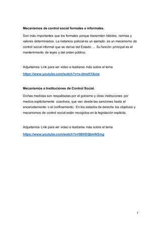 7
Mecanismos de control social formales e informales.
Son más importantes que los formales porque transmiten hábitos, normas y
valores determinados. La instancia policial es un ejemplo: es un mecanismo de
control social informal que se deriva del Estado. ... Su función principal es el
mantenimiento de leyes y del orden público.
Adjuntamos Link para ver video e ilustrarse más sobre el tema
https://www.youtube.com/watch?v=x-dmsH1ikow
Mecanismos e Instituciones de Control Social.
Dichas medidas son respaldadas por el gobierno y otras instituciones por
medios explícitamente coactivos, que van desde las sanciones hasta el
encarcelamiento o el confinamiento. En los estados de derecho los objetivos y
mecanismos de control social están recogidos en la legislación explícita.
Adjuntamos Link para ver video e ilustrarse más sobre el tema
https://www.youtube.com/watch?v=5BHEQbmNSmg
 