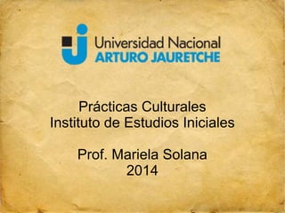 Prácticas Culturales 
Instituto de Estudios Iniciales 
Prof. Mariela Solana 
2014 
 
