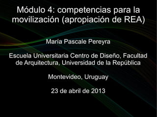 Módulo 4: competencias para la
 movilización (apropiación de REA)

            María Pascale Pereyra

Escuela Universitaria Centro de Diseño, Facultad
  de Arquitectura, Universidad de la República

             Montevideo, Uruguay

              23 de abril de 2013
 