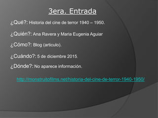 3era. Entrada
¿Qué?: Historia del cine de terror 1940 – 1950.
¿Quién?: Ana Ravera y Maria Eugenia Aguiar
¿Cómo?: Blog (articulo).
¿Cuándo?: 5 de diciembre 2015.
¿Dónde?: No aparece información.
http://monstruitofilms.net/historia-del-cine-de-terror-1940-1950/
 