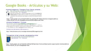 Google Books – Artículos y su Web:
https://books.google.com.pe/books?id=KKS-rk6_zwoC&pg=PA115&dq=alimentos+transgenicos&hl=es-
419&sa=X&redir_esc=y#v=onepage&q=alimentos%20transgenicos&f=false
http://www.formarse.com.ar/ecologia/alimentos%20transgenicos.htm
https://books.google.com.pe/books?id=Jz35Zcg7JAYC&printsec=frontcover&dq=inauthor:jorge+inauthor:riechmann&hl=es-
419&sa=X&redir_esc=y#v=onepage&q&f=false
 