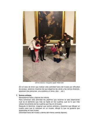 (2016) Imitando. Fotografía digital 1600x1200
(En el caso de tener que realizar esta actividad fuera del museo por dificultad
de acceso, seremos nosotras las que elegimos las obras y les iremos diciendo,
aparecen tres personas, una sostiene un rama, otra…, etc.)
7. Somos artistas.
Necesitamos folios y lápices de colores.
Para comenzar esta actividad les pedimos que recorran la sala observando
cual es el elemento que más se repite en los cuadros, que es lo que más
utilizan los pintores de los cuadros que hay en el museo.
Después le decimos: imaginar que somos pintores y tenemos que dibujar un
cuadro para que lo coloquen en un museo, dibujar lo que os gustaría que
apareciese en ese museo.
(Actividad fuera del museo o dentro del mismo usando lápices).
 