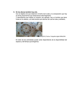 8. En las alturas también hay arte.
Con el objetivo de que observen el techo de la sala y la composición que hay
en él les proponemos que observemos este fragmento:
Y describamos que realiza un hombre, por ejemplo, hay un hombre que tiene
frutas en la cabeza, y el resto tendrá que adivinar de cual se trata y señalarlo.
(2016) Techos. Fotografía digital 4096x2304
El orden de las actividades puede variar dependiendo de la disponibilidad del
espacio y del tiempo que tengamos.
 