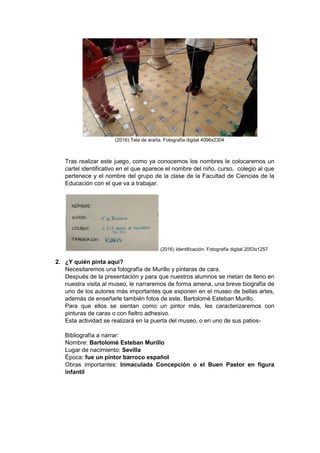 (2016) Tela de araña. Fotografía digital 4096x2304
Tras realizar este juego, como ya conocemos los nombres le colocaremos un
cartel identificativo en el que aparece el nombre del niño, curso, colegio al que
pertenece y el nombre del grupo de la clase de la Facultad de Ciencias de la
Educación con el que va a trabajar.
(2016) Identificación. Fotografía digital 2053x1257
2. ¿Y quién pinta aquí?
Necesitaremos una fotografía de Murillo y pintaras de cara.
Después de la presentación y para que nuestros alumnos se metan de lleno en
nuestra visita al museo, le narraremos de forma amena, una breve biografía de
uno de los autores más importantes que exponen en el museo de bellas artes,
además de enseñarle también fotos de este, Bartolomé Esteban Murillo.
Para que ellos se sientan como un pintor más, les caracterizaremos con
pinturas de caras o con fieltro adhesivo.
Esta actividad se realizará en la puerta del museo, o en uno de sus patios-
Bibliografía a narrar:
Nombre: Bartolomé Esteban Murillo
Lugar de nacimiento: Sevilla
Época: fue un pintor barroco español
Obras importantes: Inmaculada Concepción o el Buen Pastor en figura
infantil
 