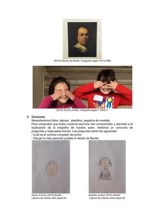 (2016) Retrato de Murillo. Fotografía digital 1817x1889
(2016) Somos murillo. Fotografía digital 1195x511
3. Concurso
Necesitaremos folios, lápices, plastilina, pegatina de medalla.
Para comprobar que todos nuestros alumnos han comprendido y atendido a la
explicación de la biografía de nuestro autor, haremos un concurso de
preguntas y respuestas breves. Las preguntas serán las siguientes:
- Cuál es el nombre completo del pintor.
- Dibujar lo más parecido posible el retrato de Murillo.
Gema, 6 años (2016) Murillo. Ariadna, 6 años (2016) Murillo.
Lápices de colores obre papel A4 Lápices de colores sobre papel A4
 