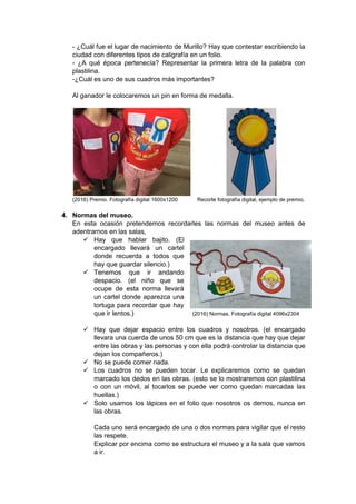 - ¿Cuál fue el lugar de nacimiento de Murillo? Hay que contestar escribiendo la
ciudad con diferentes tipos de caligrafía en un folio.
- ¿A qué época pertenecía? Representar la primera letra de la palabra con
plastilina.
-¿Cuál es uno de sus cuadros más importantes?
Al ganador le colocaremos un pin en forma de medalla.
(2016) Premio. Fotografía digital 1600x1200 Recorte fotografía digital, ejemplo de premio.
4. Normas del museo.
En esta ocasión pretendemos recordarles las normas del museo antes de
adentrarnos en las salas,
 Hay que hablar bajito. (El
encargado llevará un cartel
donde recuerda a todos que
hay que guardar silencio.)
 Tenemos que ir andando
despacio. (el niño que se
ocupe de esta norma llevará
un cartel donde aparezca una
tortuga para recordar que hay
que ir lentos.) (2016) Normas. Fotografía digital 4096x2304
 Hay que dejar espacio entre los cuadros y nosotros. (el encargado
llevara una cuerda de unos 50 cm que es la distancia que hay que dejar
entre las obras y las personas y con ella podrá controlar la distancia que
dejan los compañeros.)
 No se puede comer nada.
 Los cuadros no se pueden tocar. Le explicaremos como se quedan
marcado los dedos en las obras. (esto se lo mostraremos con plastilina
o con un móvil, al tocarlos se puede ver como quedan marcadas las
huellas.)
 Solo usamos los lápices en el folio que nosotros os demos, nunca en
las obras.
Cada uno será encargado de una o dos normas para vigilar que el resto
las respete.
Explicar por encima como se estructura el museo y a la sala que vamos
a ir.
 