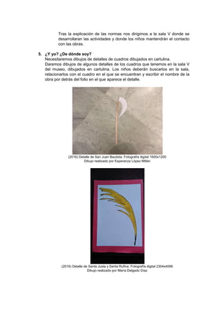 Tras la explicación de las normas nos dirigimos a la sala V donde se
desarrollaran las actividades y donde los niños mantendrán el contacto
con las obras.
5. ¿Y yo? ¿De dónde soy?
Necesitaremos dibujos de detalles de cuadros dibujados en cartulina.
Daremos dibujos de algunos detalles de los cuadros que tenemos en la sala V
del museo, dibujados en cartulina. Los niños deberán buscarlos en la sala,
relacionarlos con el cuadro en el que se encuentran y escribir el nombre de la
obra por detrás del folio en el que aparece el detalle.
(2016) Detalle de San Juan Bautista. Fotografía digital 1600x1200
Dibujo realizado por Esperanza López Millán
(2016) Detalle de Santa Justa y Santa Rufina. Fotografía digital 2304x4096
Dibujo realizado por María Delgado Díaz
 