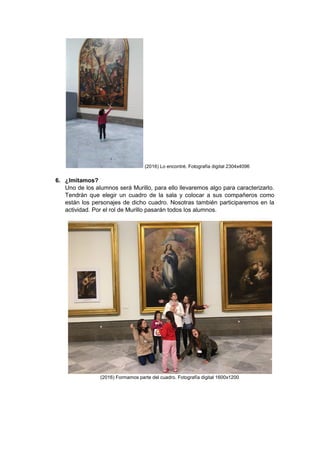 (2016) Lo encontré. Fotografía digital 2304x4096
6. ¿Imitamos?
Uno de los alumnos será Murillo, para ello llevaremos algo para caracterizarlo.
Tendrán que elegir un cuadro de la sala y colocar a sus compañeros como
están los personajes de dicho cuadro. Nosotras también participaremos en la
actividad. Por el rol de Murillo pasarán todos los alumnos.
(2016) Formamos parte del cuadro. Fotografía digital 1600x1200
 