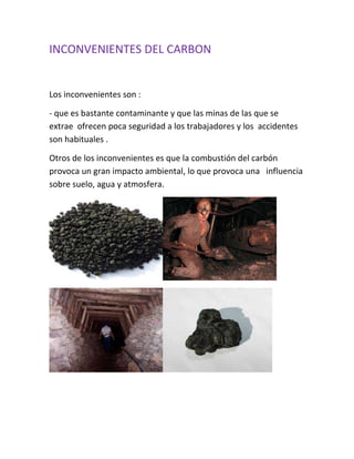 INCONVENIENTES DEL CARBON


Los inconvenientes son :

- que es bastante contaminante y que las minas de las que se
extrae ofrecen poca seguridad a los trabajadores y los accidentes
son habituales .

Otros de los inconvenientes es que la combustión del carbón
provoca un gran impacto ambiental, lo que provoca una influencia
sobre suelo, agua y atmosfera.
 
