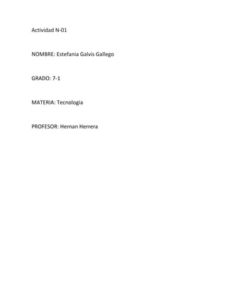 Actividad N-01



NOMBRE: Estefania Galvis Gallego



GRADO: 7-1



MATERIA: Tecnologia



PROFESOR: Hernan Herrera
 