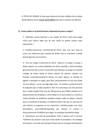 8. TOTAL DEL PEDIDO: En este paso observara el total a debitar de su tarjeta
    donde deberá marcar PLACE YOUR ORDER para que su compra sea efectiva.




2) Como vender en el portal Amazon. Responda los pasos a seguir?


     1-. Necesitas cuenta bancaria y una tarjeta de EEUU, tanto para pagar
     como para cobrar; dado que de otro modo no podrás realizar estas
     operaciones. “


     2-. También necesitarás una dirección de EEUU, esta mas que nada es
     como una referencia para amazon de donde esta tu inventario y desde
     donde operarás con el mismo


     3-. Una vez tengas tu dirección en EEUU, fíjate en la ciudad y estado, y
     debes adquirir un numero telefónico de EEUU asociado a dicha localidad;
     generalmente este numero te permitirá que Amazon se ponga en contacto
     contigo; de hecho desde el mismo sistema de soporte, solicitas una
     llamada y automáticamente te llaman sin costo alguno; te atiende un
     agente u operador en ingles, pero bien, personalmente no soy muy fluido
     con ese idioma, con lo cual digo algo corto, mi nombre y posteriormente
     le pregunto que si habla español o bien me comunique con otra persona
     que si habla español (hay mas de 100 personas que hablan español en el
     departamento de vendedor); utilizo Skype en el cual compré un numero y
     recibo llamadas sin problemas (puedes comprar saldo en skype y solicitar
     que te transfieran la llamada a tu teléfono móvil o de casa en caso que no
     este abierto el programa en ese momento) ; también puedes usar otros
     proveedores      como tollfreeforwarding   que   ofrecen   el   numero   y
     direccionamiento al teléfono que digas, sin embargo recomiendo skype.
     4-. Necesitaras una lista de proveedores tanto si quiere usar el servicio
     “fulfilment by amazon” para que envíes desde el proveedor a las bodegas
     de Amazon; y con ello sea el propio Amazon que se encargue de despachar
 