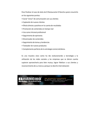 Para finalizar el caso de éxito de El Restaurante El Rancho quiero resumirlo
en los siguientes puntos:
• Canal “único” de comunicación con sus clientes
• Captación de nuevos clientes
• Efecto directo y positivo en la cuenta de resultados
• Promoción de contenidos en tiempo real
• Uso como Intranet profesional
• Seguimiento de opiniones
• Dinamizador de contenidos
• Seguimiento de temas y tendencias
• Testeador de nuevos productos
• Complemento perfecto de la estrategia comercialclásica.


Es una muestra clara como ha ido evolucionando a tecnología y la
utilización de las redes sociales y las empresas que se dieron cuenta
supieron aprovecharla para bien mutua, lograr fidelizar a sus clientes y
reconocimiento de su marca y porque no decirlo internalización
 