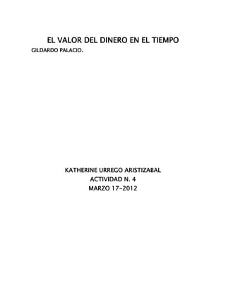 EL VALOR DEL DINERO EN EL TIEMPO
GILDARDO PALACIO.




          KATHERINE URREGO ARISTIZABAL
                    ACTIVIDAD N. 4
                    MARZO 17-2012
 
