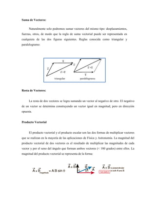 Suma de Vectores:
Naturalmente solo podremos sumar vectores del mismo tipo: desplazamientos,
fuerzas, otros, de modo que la regla de suma vectorial puede ser representada en
cualquiera de las dos figuras siguientes. Reglas conocida como triangular y
paralelogramo:
Resta de Vectores:
La resta de dos vectores se logra sumando un vector al negativo de otro. El negativo
de un vector se determina construyendo un vector igual en magnitud, pero en dirección
opuesta.
Producto Vectorial
El producto vectorial y el producto escalar son las dos formas de multiplicar vectores
que se realizan en la mayoría de las aplicaciones de Física y Astronomía. La magnitud del
producto vectorial de dos vectores es el resultado de multiplicar las magnitudes de cada
vector y por el seno del ángulo que forman ambos vectores (< 180 grados) entre ellos. La
magnitud del producto vectorial se representa de la forma:
 