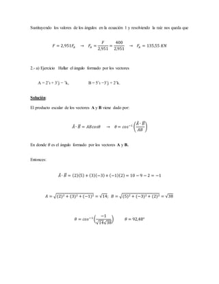 Sustituyendo los valores de los ángulos en la ecuación 1 y resolviendo la raíz nos queda que
𝐹 = 2,951𝐹𝐴 → 𝐹𝐴 =
𝐹
2,951
=
400
2,951
→ 𝐹𝐴 = 135,55 𝐾𝑁
2.- a) Ejercicio Hallar el ángulo formado por los vectores
A = 2ˆı + 3ˆj − ˆk, B = 5ˆı −3ˆj + 2ˆk.
Solución:
El producto escalar de los vectores A y B viene dado por:
𝐴⃗ ∙ 𝐵⃗⃗ = 𝐴𝐵𝑐𝑜𝑠𝜃 → 𝜃 = 𝑐𝑜𝑠−1
(
𝐴⃗ ∙ 𝐵⃗⃗
𝐴𝐵
)
En donde 𝜃 es el ángulo formado por los vectores A y B.
Entonces:
𝐴⃗ ∙ 𝐵⃗⃗ = (2)(5) + (3)(−3)+ (−1)(2) = 10 − 9 − 2 = −1
𝐴 = √(2)2 + (3)2 + (−1)2 = √14; 𝐵 = √(5)2 + (−3)2 + (2)2 = √38
𝜃 = 𝑐𝑜𝑠−1
(
−1
√14√38
) 𝜃 = 92,48°
 