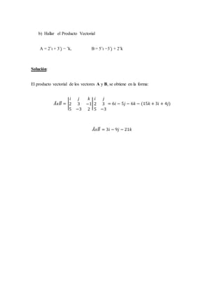 b) Hallar el Producto Vectorial
A = 2ˆı + 3ˆj − ˆk, B = 5ˆı −3ˆj + 2ˆk
Solución:
El producto vectorial de los vectores A y B, se obtiene en la forma:
𝐴⃗ 𝑥𝐵⃗⃗ = |
𝑖 𝑗 𝑘
2 3 −1
5 −3 2
|
𝑖 𝑗
2 3
5 −3
= 6𝑖 − 5𝑗 − 6𝑘 − (15𝑘 + 3𝑖 + 4𝑗)
𝐴⃗ 𝑥𝐵⃗⃗ = 3𝑖 − 9𝑗 − 21𝑘
 