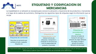 La trazabilidad en un almacén es necesaria para conocer la ubicación y trayectoria de los productos y mercancías
a lo largo de la cadena de suministro,. Distinguimos los siguientes tipos de etiquetas según la información que se
recoja.
Etiquetas de contenido
Etiquetas de
manipulación o uso
Etiquetas de
procedencia y
destino
Describen la mercancía que
contiene el bulto o paquete.
Etiquetas de
Indican la forma de
almacenar, transportar o
manipular la mercancía así
como la peligrosidad del
producto, si procede.
Informan al medio de
transporte del lugar o
almacén de origen (almacén
de carga) y el lugar o
almacén de destino
(almacén de descarga).
 