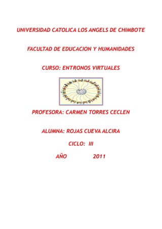 UNIVERSIDAD CATOLICA LOS ANGELS DE CHIMBOTE


   FACULTAD DE EDUCACION Y HUMANIDADES


        CURSO: ENTRONOS VIRTUALES




     PROFESORA: CARMEN TORRES CECLEN


        ALUMNA: ROJAS CUEVA ALCIRA

                   CICLO: III

             AÑO            2011
 