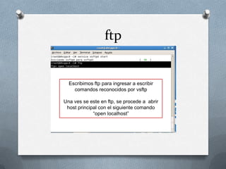 ftp


  Escribimos ftp para ingresar a escribir
    comandos reconocidos por vsftp

Una ves se este en ftp, se procede a abrir
 host principal con el siguiente comando
             “open localhost”
 