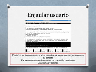 Enjaular usuario




Posteriormente enjaularemos a los usuarios para que solo tengan acceso a
                               su carpeta
         Para eso colocamos los comandos que están resaltados
                         Guardamos y salimos
 