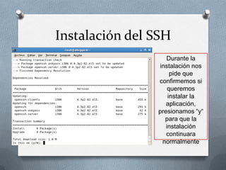 Instalación del SSH
                   Durante la
                instalación nos
                     pide que
                confirmemos si
                    queremos
                    instalar la
                   aplicación,
                presionamos “y“
                  para que la
                   instalación
                   continuara
                 normalmente
 