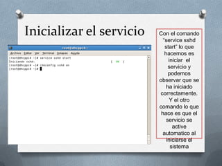 Inicializar el servicio   Con el comando
                            “service sshd
                             start” lo que
                             hacemos es
                               iniciar el
                               servicio y
                               podemos
                          observar que se
                              ha iniciado
                          correctamente.
                                Y el otro
                          comando lo que
                           hace es que el
                              servicio se
                                 active
                            automatico al
                              iniciarse el
                                sistema
 