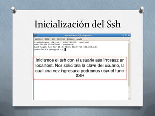 Inicialización del Ssh


Iniciamos el ssh con el usuario asalirrosasz en
localhost. Nos solicitara la clave del usuario, la
cual una vez ingresada podremos usar el tunel
                      SSH
 