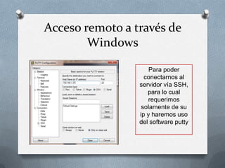 Acceso remoto a través de
        Windows

                     Para poder
                   conectarnos al
                 servidor vía SSH,
                    para lo cual
                    requerimos
                  solamente de su
                 ip y haremos uso
                 del software putty
 