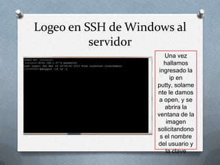 Logeo en SSH de Windows al
          servidor
                        Una vez
                        hallamos
                      ingresado la
                           ip en
                     putty, solame
                     nte le damos
                      a open, y se
                        abrira la
                     ventana de la
                         imagen
                     solicitandono
                      s el nombre
                     del usuario y
                         la clave
 