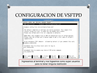 CONFIGURACION DE VSFTPD




  Ingresamos al terminal y nos logeamos como super usuarios
               para no tener ninguna restricción
 