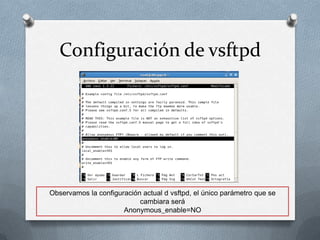 Configuración de vsftpd




Observamos la configuración actual d vsftpd, el único parámetro que se
                           cambiara será
                      Anonymous_enable=NO
 