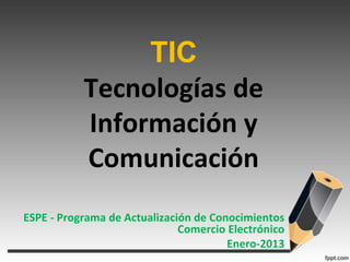 TIC
           Tecnologías de
           Información y
           Comunicación
ESPE - Programa de Actualización de Conocimientos
                              Comercio Electrónico
                                       Enero-2013
 