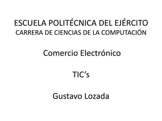ESCUELA POLITÉCNICA DEL EJÉRCITO
CARRERA DE CIENCIAS DE LA COMPUTACIÓN

       Comercio Electrónico

                TIC’s

          Gustavo Lozada
 