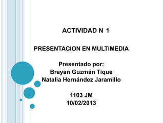 ACTIVIDAD N 1

PRESENTACION EN MULTIMEDIA

        Presentado por:
    Brayan Guzmán Tique
  Natalia Hernández Jaramillo

           1103 JM
          10/02/2013
 
