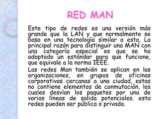 RED MAN
Este tipo de redes es una versión más
grande que la LAN y que normalmente se
basa en una tecnología similar a esta, La
principal razón para distinguir una MAN con
una categoría especial es que se ha
adoptado un estándar para que funcione,
que equivale a la norma IEEE.
Las redes Man también se aplican en las
organizaciones, en grupos de oficinas
corporativas cercanas a una ciudad, estas
no contiene elementos de conmutación, los
cuales desvían los paquetes por una de
varias líneas de salida potenciales. esta
redes pueden ser pública o privada.
 