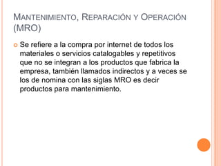 MANTENIMIENTO, REPARACIÓN Y OPERACIÓN
(MRO)
   Se refiere a la compra por internet de todos los
    materiales o servicio...